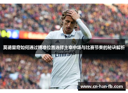 莫德里奇如何通过精准位置选择主宰中场与比赛节奏的秘诀解析