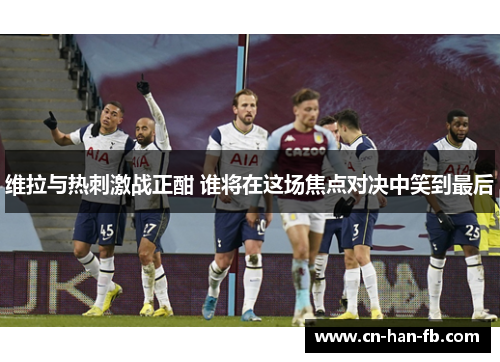 维拉与热刺激战正酣 谁将在这场焦点对决中笑到最后