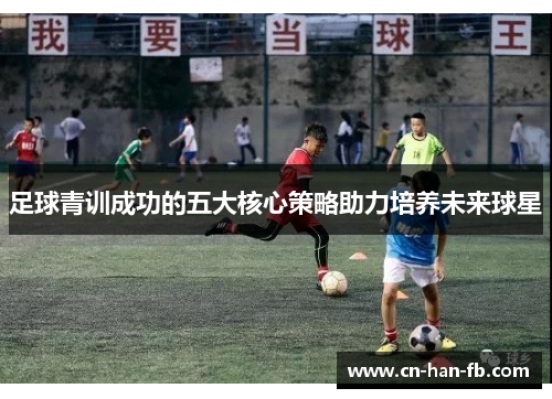 足球青训成功的五大核心策略助力培养未来球星