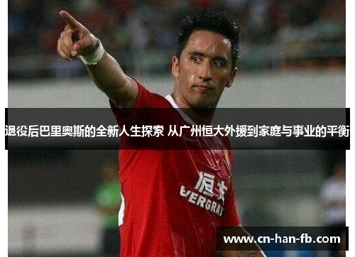 退役后巴里奥斯的全新人生探索 从广州恒大外援到家庭与事业的平衡 退役后巴里奥斯的全新人生探索 从广州恒大外援到家庭与事业的平衡