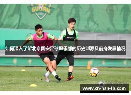 如何深入了解北京国安足球俱乐部的历史渊源及前身发展情况