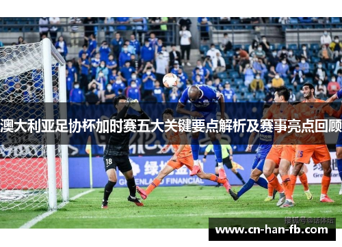 澳大利亚足协杯加时赛五大关键要点解析及赛事亮点回顾