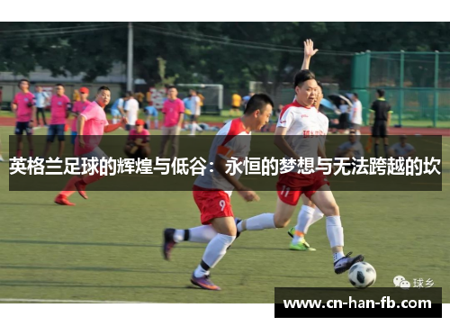 英格兰足球的辉煌与低谷:永恒的梦想与无法跨越的坎 英格兰足球的辉煌与低谷:永恒的梦想与无法跨越的坎