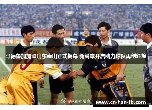 马德鲁加加盟山东泰山正式揭幕 新篇章开启助力球队再创辉煌 马德鲁加加盟山东泰山正式揭幕 新篇章开启助力球队再创辉煌