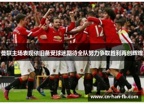 曼联主场表现依旧备受球迷期待全队努力争取胜利再创辉煌