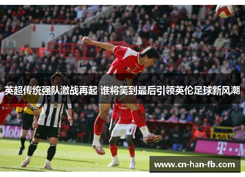 英超传统强队激战再起 谁将笑到最后引领英伦足球新风潮 英超传统强队激战再起 谁将笑到最后引领英伦足球新风潮
