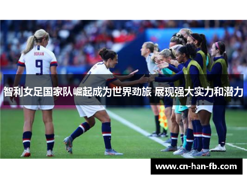 智利女足国家队崛起成为世界劲旅 展现强大实力和潜力