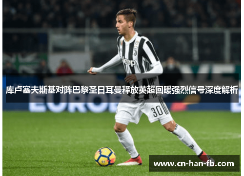 库卢塞夫斯基对阵巴黎圣日耳曼释放英超回暖强烈信号深度解析