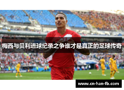 梅西与贝利进球纪录之争谁才是真正的足球传奇 梅西与贝利进球纪录之争谁才是真正的足球传奇