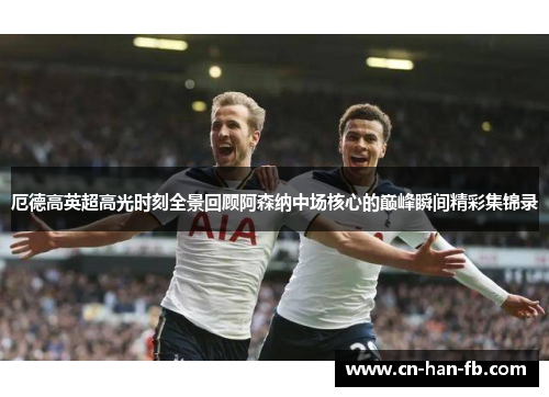 厄德高英超高光时刻全景回顾阿森纳中场核心的巅峰瞬间精彩集锦录 厄德高英超高光时刻全景回顾阿森纳中场核心的巅峰瞬间精彩集锦录