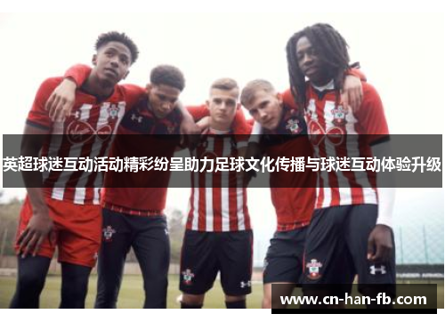英超球迷互动活动精彩纷呈助力足球文化传播与球迷互动体验升级