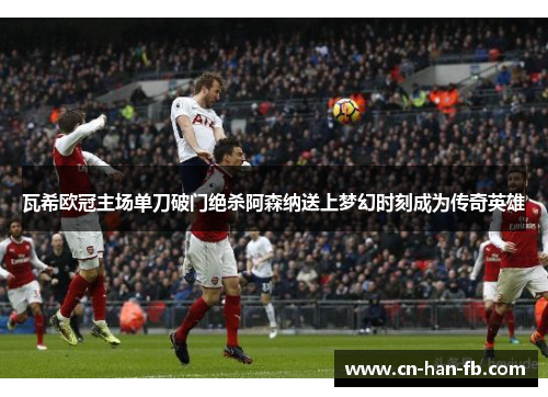 瓦希欧冠主场单刀破门绝杀阿森纳送上梦幻时刻成为传奇英雄