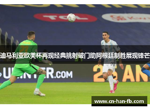 迪马利亚欧美杯再现经典挑射破门助阿根廷制胜展现锋芒